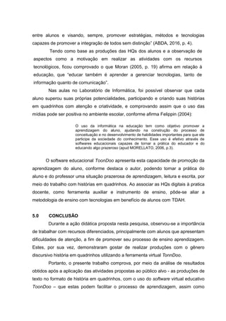 entre alunos e visando, sempre, promover estratégias, métodos e tecnologias
capazes de promover a integração de todos sem distinção” (ABDA, 2016, p. 4).
Tendo como base as produções das HQs dos alunos e a observação de
aspectos como a motivação em realizar as atividades com os recursos
tecnológicos, ficou comprovado o que Moran (2005, p. 19) afirma em relação à
educação, que “educar também é aprender a gerenciar tecnologias, tanto de
informação quanto de comunicação”.
Nas aulas no Laboratório de Informática, foi possível observar que cada
aluno superou suas próprias potencialidades, participando e criando suas histórias
em quadrinhos com atenção e criatividade, e comprovando assim que o uso das
mídias pode ser positiva no ambiente escolar, conforme afirma Felippin (2004):
O uso da informática na educação tem como objetivo promover a
aprendizagem do aluno, ajudando na construção do processo de
conceituação e no desenvolvimento de habilidades importantes para que ele
participe da sociedade do conhecimento. Esse uso é efetivo através de
softwares educacionais capazes de tornar a prática do educador e do
educando algo prazeroso (apud MORELLATO, 2006, p.3).
O software educacional ToonDoo apresenta esta capacidade de promoção da
aprendizagem do aluno, conforme destaca o autor, podendo tornar a prática do
aluno e do professor uma situação prazerosa de aprendizagem, leitura e escrita, por
meio do trabalho com histórias em quadrinhos. Ao associar as HQs digitais à pratica
docente, como ferramenta auxiliar e instrumento de ensino, pôde-se aliar a
metodologia de ensino com tecnologias em benefício de alunos com TDAH.
5.0 CONCLUSÃO
Durante a ação didática proposta nesta pesquisa, observou-se a importância
de trabalhar com recursos diferenciados, principalmente com alunos que apresentam
dificuldades de atenção, a fim de promover seu processo de ensino aprendizagem.
Estes, por sua vez, demonstraram gostar de realizar produções com o gênero
discursivo história em quadrinhos utilizando a ferramenta virtual TonnDoo.
Portanto, o presente trabalho comprova, por meio da análise de resultados
obtidos após a aplicação das atividades propostas ao público alvo - as produções de
texto no formato de história em quadrinhos, com o uso do software virtual educativo
ToonDoo – que estas podem facilitar o processo de aprendizagem, assim como
 