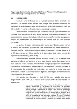 Key-words: Comics Books, Educational Softwares, Attention Deficit/Hyperactivity
Disorder (ADHD), Learning, Reading and Writing.
1.0 INTRODUÇÃO
Ensinar é uma tarefa que, por si só, impõe desafios diários e variados ao
educador. Do mesmo modo, ensinar uma criança com qualquer dificuldade ou
transtorno de aprendizagem pode ser considerado ainda mais desafiador, pois as
adversidades frequentemente afetam o processo de aprendizado.
Neste contexto, considerando que o professor tem um papel fundamental no
processo de aprendizagem de seus alunos, torna-se extremamente importante que
este profissional busque alternativas motivadoras e novas ferramentas que possam
ampliar as possibilidades de aprendizagem dos alunos, com ou sem qualquer
dificuldade.
As queixas de pais e professores sobre alunos que não conseguem manter
a atenção nas atividades que realizam vêm aumentando de forma considerável.
Segundo a ABDA - Associação Brasileira de Déficit de Atenção, o TDAH atinge de 3
a 5% das crianças em idade escolar e é responsável pelo maior número de
repetências nas escolas (ABDA, 2015).
Com base nesta realidade, tem-se ampliada a procura por inovações para
que a construção do conhecimento se torne mais atraente para o aluno, assim como
mais produtiva para o professor. Trabalhar com crianças que possuem instabilidade
de atenção e dificuldades na aprendizagem é, de certa forma, devido ao contexto e
à necessidade da ampliação da motivação, um incentivo a mais para que
professores passem a utilizar os recursos digitais e tecnológicos como ferramentas
de auxílio ao trabalho na escola.
De acordo com Bonadio e Mori (2013), com relação aos alunos
diagnosticados com TDAH, é necessário promover um ambiente diferenciado em
sala de aula:
... a maneira como o professor desenvolve a atividade é fundamental para
manter a estabilidade da concentração de seus alunos. As atividades
podem revelar-se em ações práticas capazes de favorecer os objetos de
atenção, ou seja, a manipulação de objetos e sua utilização ampliam as
impressões sobre estes e ajudam a manter o interesse e a atenção. Ao
conhecer esta especificidade da atenção (estabilidade), o professor pode
ampliar suas aulas, acrescentando a elas a manipulação de objetos como
apoio às explicações e que provoquem interesse na criança, condição
primordial para prender a atenção. A atividade mental também se faz
importante e, em decorrência disso, o professor pode planejar novas tarefas
 