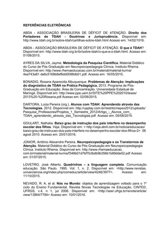 REFERÊNCIAS ELETRÔNICAS
ABDA - ASSOCIAÇÃO BRASILEIRA DE DÉFICIT DE ATENÇÃO. Direito dos
Portadores de TDAH - Doutrinas e Jurisprudência. Disponível em:
http://www.tdah.org.br/sobre-tdah/cartilhas-sobre-tdah.html Acesso em: 14/02/1016.
ABDA - ASSOCIAÇÃO BRASILEIRA DE DÉFICIT DE ATENÇÃO. O que é TDAH?
Disponível em: http://www.tdah.org.br/br/sobre-tdah/o-que-e-o-tdah.html. Acesso em:
01/08/2015.
AYRES DA SILVA, Jayme. Metodologia da Pesquisa Científica. Material Didático
do Curso de Pós Graduação em Neuropsicopedagogia Clínica. Instituto Rhema.
Disponível em: http://www.rhemaeducacao.com.br/material/material-turma/
4ea743a81 de6c5168b8ef6dd0098db01.pdf. Acesso em: 16/05/2015.
BONADIO, Rosana Aparecida Albuquerque. Problemas de Atenção: Implicações
do diagnóstico de TDAH na Prática Pedagógica. 2013. Programa de Pós-
Graduação em Educação. Área de Concentração. Universidade Estadual de
Maringá. Disponível em: http://www.ppe.uem.br/SITE%20PPE%202010/teses/
2013%20-%20Rosana.pdf Acesso em: 02/08/2015.
DARTORA, Luiza Pereira (org.). Alunos com TDAH: Aprendendo através das
Tecnologias. 2012. Disponível em: http://upplay.com.br/restrito/nepso2012/uploads/
Pesquisa_Professores/Projetos_1_Semestre_2012/Artigo_-_Alunos_com_
TDAH_aprendendo_atraves_das_Tecnologias.pdf Acesso em: 05/08/2015.
GOULART, Nathalia. Baixo grau de instrução dos pais interfere no desempenho
escolar dos filhos. Veja. Disponível em: < http://veja.abril.com.br/noticia/educacao/
baixo-grau-de-instrucao-dos-pais-interfere-no-desempenho-escolar-dos-filhos-2> 06
agost 2010. Acesso em: 20/01/2016.
JÚNIOR, Antônio Alexandre Pereira. Neuropsicopedagogia e os Transtornos de
Atenção. Material Didático do Curso de Pós Graduação em Neuropsicopedagogia
Clínica. Instituto Rhema. Disponível em: http://www.rhemaeducacao.
com.br/material/material-turma/f348b01d7bf7b3bdb9b356b1b89dde52.pdf Acesso
em: 01/07/2015.
LOVETRO, José Alberto. Quadrinhos – a linguagem completa. Comunicação
educação. São Paulo. 1995. Vol. 1, n. 2. Disponível em: <http://www.revistas.
univerciencia.org/index.php/comeduc/article/view/4246/3977>. Acesso em:
11/10/2015.
NEVADO, R. A. et al. Nós no Mundo: objetos de aprendizagem voltado para o 1º
ciclo do Ensino Fundamental. Revista Novas Tecnologias na Educação, CINTED,
UFRGS, v.4, n 1, jul 2006. Disponível em: <http://seer.ufrgs.br/renote/article/
view/13864/7784> Acesso em: 10/01/2016.
 