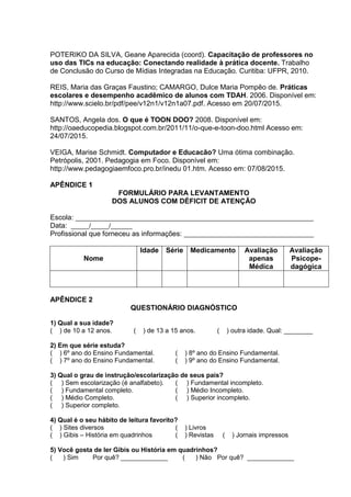 POTERIKO DA SILVA, Geane Aparecida (coord). Capacitação de professores no
uso das TICs na educação: Conectando realidade à prática docente. Trabalho
de Conclusão do Curso de Mídias Integradas na Educação. Curitiba: UFPR, 2010.
REIS, Maria das Graças Faustino; CAMARGO, Dulce Maria Pompêo de. Práticas
escolares e desempenho acadêmico de alunos com TDAH. 2006. Disponível em:
http://www.scielo.br/pdf/pee/v12n1/v12n1a07.pdf. Acesso em 20/07/2015.
SANTOS, Angela dos. O que é TOON DOO? 2008. Disponível em:
http://oaeducopedia.blogspot.com.br/2011/11/o-que-e-toon-doo.html Acesso em:
24/07/2015.
VEIGA, Marise Schmidt. Computador e Educacão? Uma ótima combinação.
Petrópolis, 2001. Pedagogia em Foco. Disponível em:
http://www.pedagogiaemfoco.pro.br/inedu 01.htm. Acesso em: 07/08/2015.
APÊNDICE 1
FORMULÁRIO PARA LEVANTAMENTO
DOS ALUNOS COM DÉFICIT DE ATENÇÃO
Escola: __________________________________________________________________
Data: _____/_____/______
Profissional que forneceu as informações: ____________________________________
Nome
Idade Série Medicamento Avaliação
apenas
Médica
Avaliação
Psicope-
dagógica
APÊNDICE 2
QUESTIONÁRIO DIAGNÓSTICO
1) Qual a sua idade?
( ) de 10 a 12 anos. ( ) de 13 a 15 anos. ( ) outra idade. Qual: ________
2) Em que série estuda?
( ) 6º ano do Ensino Fundamental. ( ) 8º ano do Ensino Fundamental.
( ) 7º ano do Ensino Fundamental. ( ) 9º ano do Ensino Fundamental.
3) Qual o grau de instrução/escolarização de seus pais?
( ) Sem escolarização (é analfabeto). ( ) Fundamental incompleto.
( ) Fundamental completo. ( ) Médio Incompleto.
( ) Médio Completo. ( ) Superior incompleto.
( ) Superior completo.
4) Qual é o seu hábito de leitura favorito?
( ) Sites diversos ( ) Livros
( ) Gibis – História em quadrinhos ( ) Revistas ( ) Jornais impressos
5) Você gosta de ler Gibis ou História em quadrinhos?
( ) Sim Por quê? _____________ ( ) Não Por quê? _____________
 