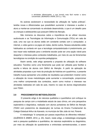 e atividades diferenciadas, o que tornará mais fácil manter o aluno
concentrado. (BONADIO e MORI, 2013, p. 152).
As autoras esclarecem a necessidade da utilização de “ações práticas”,
tarefas novas e diferenciadas que possibilitem aumentar o interesse e auxiliar o
aluno a manter-se concentrado na atividade desenvolvida, o que é um desafio para
as crianças e adolescentes que possuem Déficit de Atenção.
São inúmeros os discursos sobre a importância de se utilizar recursos
audiovisuais e as Tecnologias da Informação e Comunicação (TICs) em sala de
aula, uma vez que os alunos estão em constante contato com o computador, a
internet, o video game e os jogos em redes, dentre outros. Nossos estudantes estão
habituados ao contexto em que a tecnologia computadorizada é predominante, por
isso trazer esta realidade para o ambiente escolar pode ser uma opção viável para
despertar o interesse pelos conteúdos trabalhados, por meio do uso de ferramentas
tecnológicas na condição de suportes pedagógicos.
Assim sendo, este artigo apresenta a proposta de utilização do software
educativo ToonDoo como uma ferramenta que pode ser utilizada para facilitar a
escrita e leitura de alunos com Déficit de Atenção. A partir da aplicação de
atividades propostas e por meio da produção de histórias em quadrinhos, o presente
trabalho busca apresentar uma análise de resultados que pretendem mostrar como
a utilização de novas metodologias pode aumentar a concentração, proporcionar
uma melhor compreensão dos conteúdos, assim como motivar o interesse nas
atividades realizadas em sala de aula, mesmo no caso de alunos diagnosticados
com TDAH.
2.0 PROCEDIMENTOS METODOLÓGICOS
O presente artigo é de natureza qualitativa e quantitativa com enfoque na
pesquisa de campo com a modalidade estudo de caso clínico, em uma perspectiva
exploratória e diagnóstica, realizada com alunos portadores de Déficit de Atenção
(TDAH com predomínio de desatenção) de turmas do Ensino Fundamental do
Colégio Estadual Arthur de Azevedo, no município de São João do Ivaí, Paraná.
A metodologia “é composta por passos específicos de diferentes métodos”.
(GUÉRIOS E ZIMER, 2012, p. 20). Assim, neste artigo, a metodologia empregada
será a pesquisa qualitativa e quantitativa, de natureza exploratória ou diagnóstica,
por meio da utilização de questionários e entrevistas semiestruturadas, a serem
 