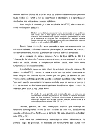 colhidos entre os alunos de 6º ao 9º anos do Ensino Fundamental que possuem
laudo médico de TDAH, a fim de reconhecer a abordagem e a aprendizagem
significativa pela utilização de recursos midiáticos.
Com relação à metodologia a ser trabalhada, Gil (2002) relata a respeito
desta concepção de pesquisa:
Ela tem como objetivo proporcionar maior familiaridade com o problema,
com vistas a torná-lo mais explícito ou a constituir hipóteses. Pode-se dizer
que estas pesquisas têm como objetivo principal o aprimoramento de ideias
ou a descoberta de intuições. Seu planejamento é, portanto, bastante
flexível, de modo que possibilite a consideração dos mais variados aspectos
relativos ao fato estudado. (GIL, 2002, p. 4)
Dentro dessa concepção, ainda segundo o autor, os pesquisadores que
utilizam os métodos qualitativos buscam explicar o porquê das coisas, exprimindo o
que convém ser feito, mas não quantificam os valores e as trocas simbólicas.
Já a pesquisa de campo, segundo Ayres da Silva (2015, p. 26) é a
“observação de fatos e fenômenos exatamente como ocorrem no real, a partir da
coleta de dados, análise e interpretação desses dados, com base numa
fundamentação teórica consistente”.
A modalidade estudo de caso clínico foi a definida para esta pesquisa. De
acordo com Yin (2001), o estudo de caso é apenas uma das muitas maneiras de se
fazer pesquisa em ciências sociais, sendo que, em geral, os estudos de caso
“representam a estratégia preferida quando se colocam questões do tipo "como" e
"por que", quando o pesquisador tem pouco controle sobre os eventos e quando o
foco se encontra em fenômenos contemporâneos inseridos em algum contexto da
vida real”. (Yin, 2001, p. 19). Desse modo:
O estudo de caso permite uma investigação para se preservar as
características holísticas e significativas dos eventos da vida real - tais como
ciclos de vida individuais, processos organizacionais e administrativos,
mudanças ocorridas em regiões urbanas, relações internacionais e a
maturação de alguns setores. (YIN, 2001, p. 21).
Trata-se, portanto, de “uma investigação empírica que investiga um
fenômeno contemporâneo dentro de seu contexto da vida real, especialmente
quando os limites entre o fenômeno e o contexto não estão claramente definidos”.
(Yin, 2001, p. 32).
Com base nos procedimentos metodológicos acima mencionados, na
primeira etapa da pesquisa, foi realizado um levantamento dos alunos com
 