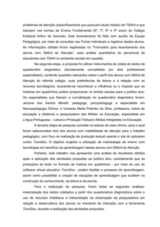 problemas de atenção (especificamente que possuem laudo médico de TDAH) e que
estudam nas turmas de Ensino Fundamental (6º, 7º, 8º e 9º anos) do Colégio
Estadual Arthur de Azevedo. Este levantamento foi feito com auxílio da Equipe
Pedagógica, por meio de consultas nas Fichas Individuais e registros destes alunos.
As informações obtidas foram registradas no “Formulário para levantamento dos
alunos com Déficit de Atenção”, para análise quantitativa do percentual de
estudantes com TDAH no ambiente escolar em questão.
Na segunda etapa, a proposta foi utilizar instrumentos de coleta de dados de
questionário diagnóstico (devidamente convalidado por dois profissionais
especialistas), contendo questões relevantes sobre o perfil dos alunos com Déficit de
Atenção do referido colégio, suas preferências de leitura e a relação com os
recursos tecnológicos, buscando-se reconhecer a influência ou o impacto que as
histórias em quadrinhos podem proporcionar no âmbito escolar para o público alvo.
Os especialistas que fizeram a convalidação do questionário diagnóstico foram:
Jecione dos Santos Moretti, pedagoga, psicopedagoga e especialista em
Neuropedagogia Clínica, e Vanessa Maria Poteriko da Silva, professora, tutora de
educação a distância e pesquisadora das Mídias na Educação, especialista em
Língua Portuguesa – Leitura e Produção Textual e Mídias Integradas na Educação.
A terceira etapa da pesquisa consiste no estudo de caso clínico, para o qual
foram selecionados dois dos alunos com instabilidade de atenção para o trabalho
pedagógico, com foco na realização de produção textual usando o site do aplicativo
online ToonDoo. O objetivo engloba a utilização de metodologia de ensino com
tecnologias em benefício da aprendizagem destes alunos com Déficit de Atenção.
Portanto, este trabalho visa apresentar uma análise de resultados obtidos
após a aplicação das atividades propostas ao público alvo, considerando que as
produções de texto no formato de história em quadrinhos - por meio do uso do
software virtual educativo ToonDoo - podem facilitar o processo de aprendizagem,
assim como possibilitar a criação de situações de aprendizagem que auxiliem na
construção do conhecimento, da leitura e da escrita.
Para a realização da pesquisa, foram feitas as seguintes análises:
interpretação dos dados coletados a partir dos questionários diagnósticos sobre o
uso de recursos midiáticos e interpretação da observação da pesquisadora em
relação à desenvoltura dos alunos no momento de interação com a ferramenta
ToonDoo, durante a realização das atividades propostas.
 