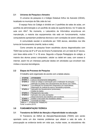 2.1 Universo de Pesquisa e Amostra
O universo da pesquisa é o Colégio Estadual Arthur de Azevedo (CEAA),
localizado no município de São João do Ivaí.
O espaço físico do Colégio é dividido em 3 pavilhões de salas de aulas, um
pavilhão de administração e um pavilhão de salas de suporte técnico, há 14 salas de
aula com 49m2
. No momento, o Laboratório de Informática encontra-se em
manutenção, a maioria dos equipamentos não está em funcionamento, muitos
computadores apresentam problemas técnicos e sem condições de serem utilizados.
A comunidade escolar é constituída por 1020 alunos, atendidos nos três
turnos de funcionamento (manhã, tarde e noite).
Como amostra da pesquisa foram escolhidos alunos diagnosticados com
TDAH das turmas de 6º a 9º ano do Ensino Fundamental, em um total de 27 alunos,
com faixa etária entre 11 e 18 anos. Segundo a Equipe Pedagógica do colégio, a
maioria dos alunos possui computador, celular ou tablet em casa, com acesso à
internet, assim há um interesse particular destes em atividades que envolvem tais
mídias e recursos tecnológicos.
2.2 Etapas do Processo de Pesquisa
O trabalho será organizado de acordo com a tabela abaixo.
ETAPAS ATIVIDADES
ETAPA 1 Leitura e levantamento bibliográfico.
ETAPA 2 Visita ao colégio e autorização para a realização da pesquisa.
Definição do público alvo (levantamento dos alunos com TDAH).
ETAPA 3 Convalidação do Questionário Diagnóstico por especialistas.
Elaboração do material de apoio e atividades propostas.
ETAPA 4 Aplicação dos Questionários (entrevistas).
Análise de dados.
ETAPA 5 Planejamento das aulas.
ETAPA 6 Aplicação das aulas planejadas.
Desenvolvimento dos trabalhos com os alunos.
ETAPA 7 Análise e discussão dos resultados obtidos.
ETAPA 8 Conclusão do artigo.
TABELA 1 – ETAPAS DE TRABALHO
Fonte: a autora (2015)
3.0 FUNDAMENTAÇÃO TEÓRICA
3.1 Transtorno de Déficit de Atenção e Hiperatividade na educação
O Transtorno de Déficit de Atenção/Hiperatividade (TDAH) vem sendo
apontado como um dos maiores problemas que afetam a sala de aula. A
preocupação se evidencia tendo em vista que, muitas vezes, os educadores não
 