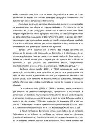 estão preparados para lidar com os alunos diagnosticados e agem de forma
equivocada, ou mesmo não utilizam estratégias pedagógicas diferenciadas para
trabalhar com alunos portadores deste transtorno.
Além disso, geralmente a proposta educacional da escola prevê um único tipo
de enquadramento dos alunos no processo pedagógico. Em virtude de não se
adequarem ao padrão pedagógico convencional, é comum alunos com TDAH
reagirem negativamente ao que é proposto, passando a ser vistos como possuidores
de comportamentos desajustados (REIS; CAMARGO, 2006). A pessoa com TDAH
demonstra um nível inadequado de atenção em relação ao esperado para sua idade,
o que leva a distúrbios motores, perceptivos cognitivos e comportamentais, e no
âmbito escolar este quadro pode se tornar mais agravante.
Bonadio (2013) esclarece que a maioria dos estudos referentes aos
problemas de atenção está direcionada ao diagnóstico e à identificação de um
problema orgânico que deve ser tratado com o uso de medicação. Para a autora, “a
ênfase da questão volta-se para o sujeito que não aprende em razão de um
transtorno, o que prejudica seu desempenho escolar, comprometendo
significativamente o processo ensino e aprendizagem.” (BONADIO, 2013, p. 14)
Conforme afirma Argollo (2003), o TDAH caracteriza-se como uma
perturbação neurobiológica inata transmitida em grande parte geneticamente que
afeta de forma variada e persistente a vida dos que a apresentam. De acordo com
Barkley (2002), é um transtorno no desenvolvimento do autocontrole, marcado por
déficits referentes aos períodos de atenção, ao manejo de impulsos e ao nível de
atividade.
De acordo com Júnior (2015), o TDAH é o transtorno mental caracterizado
por sintomas de desatenção/desorganização, hiperatividade e impulsividade. É
considerado um transtorno neurocomportamental, através do qual o indivíduo passa
a apresentar problemas de comportamento a partir de uma disfunção cerebral e
aparece de três maneiras: TDAH com predomínio de desatenção (20 a 30% dos
casos); TDAH com predomínio de hiperatividade/ impulsividade (até 15% dos casos)
e TDAH com sintomas combinados (50 a 75% dos casos) (JÚNIOR, 2015, p. 23).
O TDAH manifesta-se de inúmeras formas, assim trata-se de um transtorno
heterogêneo, e os sintomas se combinam em variados graus de intensidade
(característica dimensional). Em virtude das múltiplas causas e fatores de risco, não
há um consenso científico sobre as suas reais causas, dessa forma a maioria dos
 