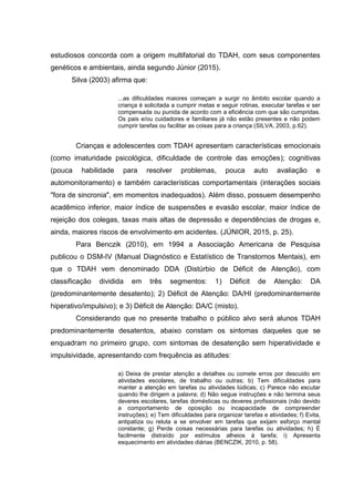 estudiosos concorda com a origem multifatorial do TDAH, com seus componentes
genéticos e ambientais, ainda segundo Júnior (2015).
Silva (2003) afirma que:
...as dificuldades maiores começam a surgir no âmbito escolar quando a
criança é solicitada a cumprir metas e seguir rotinas, executar tarefas e ser
compensada ou punida de acordo com a eficiência com que são cumpridas.
Os pais e/ou cuidadores e familiares já não estão presentes e não podem
cumprir tarefas ou facilitar as coisas para a criança (SILVA, 2003, p.62).
Crianças e adolescentes com TDAH apresentam características emocionais
(como imaturidade psicológica, dificuldade de controle das emoções); cognitivas
(pouca habilidade para resolver problemas, pouca auto avaliação e
automonitoramento) e também características comportamentais (interações sociais
"fora de sincronia", em momentos inadequados). Além disso, possuem desempenho
acadêmico inferior, maior índice de suspensões e evasão escolar, maior índice de
rejeição dos colegas, taxas mais altas de depressão e dependências de drogas e,
ainda, maiores riscos de envolvimento em acidentes. (JÚNIOR, 2015, p. 25).
Para Benczik (2010), em 1994 a Associação Americana de Pesquisa
publicou o DSM-IV (Manual Diagnóstico e Estatístico de Transtornos Mentais), em
que o TDAH vem denominado DDA (Distúrbio de Déficit de Atenção), com
classificação dividida em três segmentos: 1) Déficit de Atenção: DA
(predominantemente desatento); 2) Déficit de Atenção: DA/HI (predominantemente
hiperativo/impulsivo); e 3) Déficit de Atenção: DA/C (misto).
Considerando que no presente trabalho o público alvo será alunos TDAH
predominantemente desatentos, abaixo constam os sintomas daqueles que se
enquadram no primeiro grupo, com sintomas de desatenção sem hiperatividade e
impulsividade, apresentando com frequência as atitudes:
a) Deixa de prestar atenção a detalhes ou comete erros por descuido em
atividades escolares, de trabalho ou outras; b) Tem dificuldades para
manter a atenção em tarefas ou atividades lúdicas; c) Parece não escutar
quando lhe dirigem a palavra; d) Não segue instruções e não termina seus
deveres escolares, tarefas domésticas ou deveres profissionais (não devido
a comportamento de oposição ou incapacidade de compreender
instruções); e) Tem dificuldades para organizar tarefas e atividades; f) Evita,
antipatiza ou reluta a se envolver em tarefas que exijam esforço mental
constante; g) Perde coisas necessárias para tarefas ou atividades; h) É
facilmente distraído por estímulos alheios à tarefa; i) Apresenta
esquecimento em atividades diárias (BENCZIK, 2010, p. 58).
 