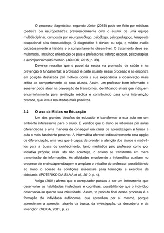 O processo diagnóstico, segundo Júnior (2015) pode ser feito por médicos
(pediatra ou neuropediatra), preferencialmente com o auxílio de uma equipe
multidisciplinar, composta por neuropsicólogo, psicólogo, psicopedagogo, terapeuta
ocupacional e/ou fonoaudiólogo. O diagnóstico é clínico, ou seja, o médico avalia
cuidadosamente a história e o comportamento observável. O tratamento deve ser
multimodal, incluindo orientação de pais e professores, reforço escolar, psicoterapias
e acompanhamento médico. (JÚNIOR, 2015, p. 39).
Deve-se ressaltar que o papel da escola na promoção de saúde e na
prevenção é fundamental: o professor é parte atuante nesse processo e se encontra
em posição destacada por motivos como a sua experiência e observação mais
crítica do comportamento de seus alunos. Assim, um professor bem informado e
sensível pode atuar na prevenção de transtornos, identificando sinais que indiquem
encaminhamento para avaliação médica e contribuindo para uma intervenção
precoce, que leva a resultados mais positivos.
3.2 O uso de Mídias na Educação
Um dos grandes desafios do educador é transformar a sua aula em um
ambiente interessante para o aluno. É verídico que o aluno se interessa por aulas
diferenciadas e uma maneira de conseguir um clima de aprendizagem é tornar a
aula o mais fascinante possível. A informática oferece indiscutivelmente esta opção
de diferenciação, uma vez que é capaz de prender a atenção dos alunos e motivá-
los para a busca do conhecimento, tanto mediados pelo professor como por
iniciativa própria; caso isto não aconteça, o ensino se transforma em mera
transmissão de informações. As atividades envolvendo a informática auxiliam no
processo de ensino/aprendizagem e ampliam o trabalho do professor, possibilitando
ao aluno o acesso às condições essenciais para formação e exercício da
cidadania. (POTERIKO DA SILVA et all, 2010, p. 4).
Veiga (2001) afirma que o computador passou a ser um instrumento que
desenvolve as habilidades intelectuais e cognitivas, possibilitando que o indivíduo
desenvolva-se quanto sua criatividade. Assim, “o produto final desse processo é a
formação de indivíduos autônomos, que aprendem por si mesmo, porque
aprenderam a aprender, através da busca, da investigação, da descoberta e da
invenção”. (VEIGA, 2001, p. 2).
 