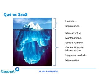 Qué es SaaS
                                 Licencias
                                 Implantación

                                 Infraestructura
                                 Mantenimiento
                                 Equipo humano
                                 Escalabilidad de
                                 infraestructura
                                 Upgrades producto
                                 Migraciones



              EL ERP HA MUERTO
 