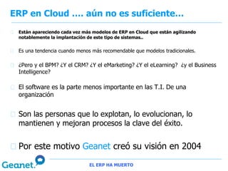 ERP en Cloud …. aún no es suficiente…
 Están apareciendo cada vez más modelos de ERP en Cloud que están agilizando
 notablemente la implantación de este tipo de sistemas..


 Es una tendencia cuando menos más recomendable que modelos tradicionales.

 ¿Pero y el BPM? ¿Y el CRM? ¿Y el eMarketing? ¿Y el eLearning? ¿y el Business
 Intelligence?

 El software es la parte menos importante en las T.I. De una
 organización


 Son las personas que lo explotan, lo evolucionan, lo
 mantienen y mejoran procesos la clave del éxito.


 Por este motivo Geanet creó su visión en 2004
                              EL ERP HA MUERTO
 