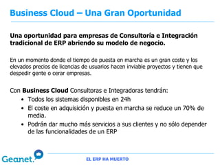 Business Cloud – Una Gran Oportunidad

Una oportunidad para empresas de Consultoría e Integración
tradicional de ERP abriendo su modelo de negocio.

En un momento donde el tiempo de puesta en marcha es un gran coste y los
elevados precios de licencias de usuarios hacen inviable proyectos y tienen que
despedir gente o cerar empresas.


Con Business Cloud Consultoras e Integradoras tendrán:
   • Todos los sistemas disponibles en 24h
   • El coste en adquisición y puesta en marcha se reduce un 70% de
     media.
   • Podrán dar mucho más servicios a sus clientes y no sólo depender
     de las funcionalidades de un ERP



                               EL ERP HA MUERTO
 