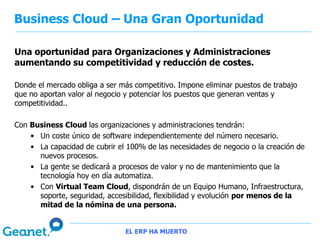 Business Cloud – Una Gran Oportunidad

Una oportunidad para Organizaciones y Administraciones
aumentando su competitividad y reducción de costes.

Donde el mercado obliga a ser más competitivo. Impone eliminar puestos de trabajo
que no aportan valor al negocio y potenciar los puestos que generan ventas y
competitividad..

Con Business Cloud las organizaciones y administraciones tendrán:
    • Un coste único de software independientemente del número necesario.
    • La capacidad de cubrir el 100% de las necesidades de negocio o la creación de
      nuevos procesos.
    • La gente se dedicará a procesos de valor y no de mantenimiento que la
      tecnología hoy en día automatiza.
    • Con Virtual Team Cloud, dispondrán de un Equipo Humano, Infraestructura,
      soporte, seguridad, accesibilidad, flexibilidad y evolución por menos de la
      mitad de la nómina de una persona.


                               EL ERP HA MUERTO
 
