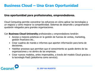 Business Cloud – Una Gran Oportunidad

Una oportunidad para profesionales, emprendedores.

Cloud Computing permite concentrar los esfuerzos en cómo aplicar las tecnologías a
un negocio y cómo mejorar la competitividad. Sistemas de desarrollo y programación
quedarán relegados para grandes organizaciones.

Con Business Cloud University profesionales y emprendedores tendrán:
    • Acceso a mejores prácticas en la gestión de fuerzas de ventas, marketing,
      gestión financiera etc..
    • Crear cuadros de mando e informes que aporten información para toma de
      decisiones.
    • Habilitar procesos que permitan que el conocimiento se quede dentro de las
      organizaciones y no dentro de las empresas.
    • Crear nuevos modelos, antes impensables, a través del modelo Cloud gracias a
      la tecnología PaaS (plataforma como servicio).



                               EL ERP HA MUERTO
 