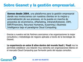 Sobre Geanet y la gestión empresarial.

 Somos desde 2004, una plataforma para la gestión empresarial
 donde nos involucramos con nuestros clientes en la mejora y
 automatización de sus procesos, en la puesta en marcha de
 proyectos de eCommerce, eMarketing, Intranet/Extranet, CRM,
 ERP/Financiero, Recursos Humanos, eLearning y Business
 Intelligence bajo el paradigma Cloud Computing.


 Gracias a nuestra red de Partners acercamos a las organizaciones la mejor
 consultoría y metodología de negocio aplicada a través de la tecnología de
 Geanet.

 La experiencia en estos 8 años dentro del mundo SaaS / PaaS nos ha
 permitido establecer una relación muy estrecha con organizaciones líderes en
 el mercado Cloud Computing que formarán parte del equipo consultor.



                            EL ERP HA MUERTO
 