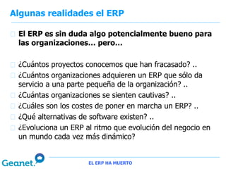 Algunas realidades el ERP

 El ERP es sin duda algo potencialmente bueno para
 las organizaciones… pero…

 ¿Cuántos proyectos conocemos que han fracasado? ..
 ¿Cuántos organizaciones adquieren un ERP que sólo da
 servicio a una parte pequeña de la organización? ..
 ¿Cuántas organizaciones se sienten cautivas? ..
 ¿Cuáles son los costes de poner en marcha un ERP? ..
 ¿Qué alternativas de software existen? ..
 ¿Evoluciona un ERP al ritmo que evolución del negocio en
 un mundo cada vez más dinámico?


                     EL ERP HA MUERTO
 
