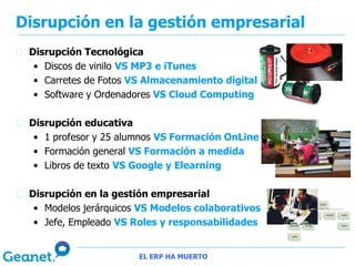 Disrupción en la gestión empresarial
 Disrupción Tecnológica
  • Discos de vinilo VS MP3 e iTunes
  • Carretes de Fotos VS Almacenamiento digital
  • Software y Ordenadores VS Cloud Computing

 Disrupción educativa
  • 1 profesor y 25 alumnos VS Formación OnLine
  • Formación general VS Formación a medida
  • Libros de texto VS Google y Elearning

 Disrupción en la gestión empresarial
  • Modelos jerárquicos VS Modelos colaborativos
  • Jefe, Empleado VS Roles y responsabilidades


                       EL ERP HA MUERTO
 