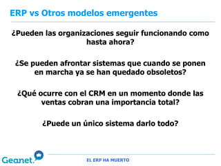 ERP vs Otros modelos emergentes

¿Pueden las organizaciones seguir funcionando como
                   hasta ahora?

 ¿Se pueden afrontar sistemas que cuando se ponen
      en marcha ya se han quedado obsoletos?

 ¿Qué ocurre con el CRM en un momento donde las
       ventas cobran una importancia total?

       ¿Puede un único sistema darlo todo?



                   EL ERP HA MUERTO
 