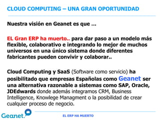 CLOUD COMPUTING – UNA GRAN OPORTUNIDAD

Nuestra visión en Geanet es que …

EL Gran ERP ha muerto.. para dar paso a un modelo más
flexible, colaborativo e integrando lo mejor de muchos
universos en una único sistema donde diferentes
fabricantes pueden convivir y colaborar..

Cloud Computing y SaaS (Software como servicio) ha
posibilitado que empresas Españolas como Geanet ser
una alternativa razonable a sistemas como SAP, Oracle,
JDEdwards donde además integramos CRM, Business
Intelligence, Knowlege Managment o la posibilidad de crear
cualquier proceso de negocio.

                      EL ERP HA MUERTO
 