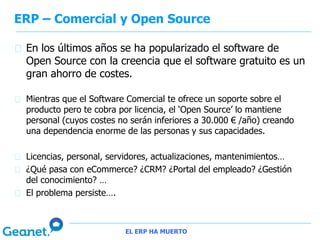ERP – Comercial y Open Source

 En los últimos años se ha popularizado el software de
 Open Source con la creencia que el software gratuito es un
 gran ahorro de costes.

 Mientras que el Software Comercial te ofrece un soporte sobre el
 producto pero te cobra por licencia, el ‘Open Source’ lo mantiene
 personal (cuyos costes no serán inferiores a 30.000 € /año) creando
 una dependencia enorme de las personas y sus capacidades.

 Licencias, personal, servidores, actualizaciones, mantenimientos…
 ¿Qué pasa con eCommerce? ¿CRM? ¿Portal del empleado? ¿Gestión
 del conocimiento? …
 El problema persiste….



                         EL ERP HA MUERTO
 