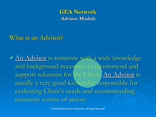 GEA Network Advisor Module What is an Advisor? An Advisor  is someone with a wide knowledge and background necessary to recommend and support solutions for the Client.  An Advisor  is usually a very good Generalist responsible for evaluating Client’s needs and recommending necessary course of action. © 2009 Global Experts Association. All Rights Reserved 