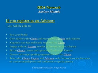 GEA Network Advisor Module If you register as an Advisor: - you will be able to: Post your Profile Give Advice to the  Clients  and recommend  Vendors  and solutions Negotiate your fees and hourly rates with the  Clients   Engage with any  Experts  in order to develop the best solutions Bid on  Clients’  current and upcoming Tenders and Projects Discuss and accept speaking engagements with the  Clients   Refer other  Clients ,  Experts  and  Advisors  to the Network to earn discounts on your membership fees and entitlement to special promos © 2009 Global Experts Association. All Rights Reserved 