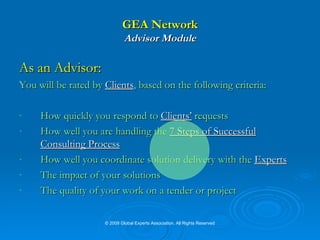 GEA Network Advisor Module As an Advisor:   You will be rated by  Clients , based on the following criteria: How quickly you respond to  Clients’  requests  How well you are handling the   7 Steps of Successful Consulting Process How well you coordinate solution delivery with the  Experts The impact of your solutions The quality of your work on a tender or project © 2009 Global Experts Association. All Rights Reserved 