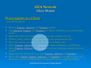 GEA Network Client Module If you register as a Client:   - you will be able to: Browse  Experts ,   Advisors   and   Vendors   profiles Ask  Advisors ,   Experts  and  Vendors  for Advice or Solution to your business needs Select the form of communication that is most suitable for you (Phone, email, online chat, text messaging, live presentation, etc.) Post your current and upcoming Projects in   Tenders Area Select  Experts ,   Advisors   and   Vendors   for Advice, Solutions and Projects Invite  Experts ,   Advisors   and   Vendors   as keynote and guest speakers to your events Negotiate fees and hourly rates with  Experts ,   Advisors   and   Vendors   Refer other  Clients ,  Experts ,  Advisors  and  Vendors  to the Network to earn discounts on your membership fees and entitlement to special promos © 2009 Global Experts Association. All Rights Reserved 