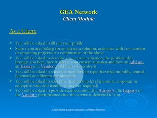 GEA Network Client Module As a Client: You will be asked to fill out your profile State if you are looking for an advice, a solution, assistance with your current or upcoming projects or a combination of the above You will be asked to describe your current situation, the problem that brought you here, how it affects your current situation and how an   Advisor ,   an   Expert  or a  Vendor  could help you resolve it You will be asked to select the membership type (free trial, monthly,  annual, bi-annual or a lifetime membership) You will be asked to select the membership level (personal, corporate or enterprise-wide and number of licenses required) You will be asked to provide feedback about the  Advisor’s , the  Expert’s   or the  Vendor’s  performance after the service is delivered to you © 2009 Global Experts Association. All Rights Reserved 