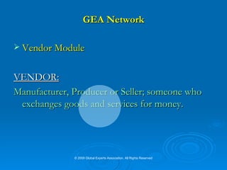 GEA Network Vendor Module VENDOR:   Manufacturer, Producer or Seller; someone who exchanges goods and services for money. © 2009 Global Experts Association. All Rights Reserved 