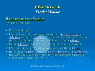 GEA Network Vendor Module If you register as a Vendor:   - you will be able to: Post your Profile Give Advice and recommend solutions to  Clients ,  Experts ,  Advisors  and other  Vendors.  Negotiate your prices and fees for products, solutions and projects delivery with the  Clients Bid on  Clients’  current and upcoming Tenders and Projects Discuss and accept speaking engagements with the  Clients Refer other  Vendors , as well as  Clients ,  Experts  and  Advisors  to the Network to earn discounts on your membership fees and entitlement to special promos © 2009 Global Experts Association. All Rights Reserved 