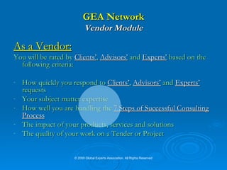 GEA Network Vendor Module As a Vendor: You will be rated by  Clients’ ,  Advisors’  and  Experts’  based on the following criteria: How quickly you respond to  Clients’ ,  Advisors’  and  Experts’  requests  Your subject matter expertise  How well you are handling the   7 Steps of Successful Consulting   Process The impact of your products, services and solutions The quality of your work on a Tender or Project © 2009 Global Experts Association. All Rights Reserved 