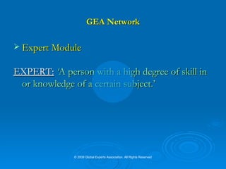 GEA Network Expert Module EXPERT:   ‘ A person with a high degree of skill in or knowledge of a certain subject.’ © 2009 Global Experts Association. All Rights Reserved 