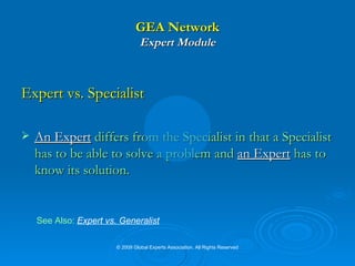 GEA Network Expert Module Expert vs. Specialist An Expert  differs from the Specialist in that a Specialist has to be able to solve a problem and  an Expert  has to know its solution.  See Also:   Expert vs. Generalist © 2009 Global Experts Association. All Rights Reserved 