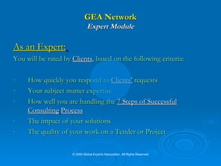 GEA Network Expert Module As an Expert:   You will be rated by  Clients , based on the following criteria: How quickly you respond to  Clients’  requests  Your subject matter expertise  How well you are handling the   7 Steps of Successful Consulting   Process The impact of your solutions The quality of your work on a Tender or Project © 2009 Global Experts Association. All Rights Reserved 