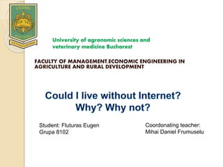 University of agronomic sciences and
veterinary medicine Bucharest
FACULTY OF MANAGEMENT,ECONOMIC ENGINEERING IN
AGRICULTURE AND RURAL DEVELOPMENT
Student: Fluturas Eugen
Grupa 8102
Coordonating teacher:
Mihai Daniel Frumuselu
 