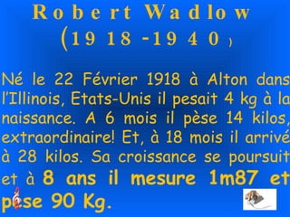 Robert Wadlow (1918-1940 ) Né le 22 Février 1918 à Alton dans l’Illinois, Etats-Unis il pesait 4 kg à la naissance. A 6 mois il pèse 14 kilos, extraordinaire! Et, à 18 mois il arrivé à 28 kilos. Sa croissance se poursuit et à  8 ans il mesure 1m87 et pèse 90 Kg. 