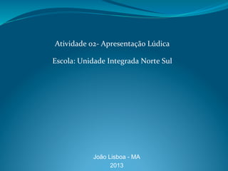 Atividade	
  02-­‐	
  Apresentação	
  Lúdica	
  
	
  
Escola:	
  Unidade	
  Integrada	
  Norte	
  Sul	
  
João Lisboa - MA
2013	
  
 