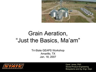 1
Carol Jones, PhD.
Stored Product Engineering
Biosystems and Ag. Engr. Dept.
Grain Aeration,
“Just the Basics, Ma’am”
Tri-State GEAPS Workshop
Amarillo, TX
Jan. 18, 2007
 