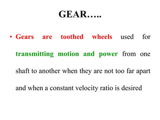 GEAR…..
• Gears are toothed wheels used for
transmitting motion and power from one
shaft to another when they are not too far apart
and when a constant velocity ratio is desired
 