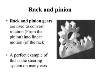 Rack and pinion
• Rack and pinion gears
are used to convert
rotation (From the
pinion) into linear
motion (of the rack)
• A perfect example of
this is the steering
system on many cars
 