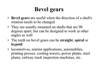 Bevel gears
• Bevel gears are useful when the direction of a shaft's
rotation needs to be changed
• They are usually mounted on shafts that are 90
degrees apart, but can be designed to work at other
angles as well
• The teeth on bevel gears can be straight, spiral or
hypoid
• locomotives, marine applications, automobiles,
printing presses, cooling towers, power plants, steel
plants, railway track inspection machines, etc.
 