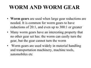 WORM AND WORM GEAR
• Worm gears are used when large gear reductions are
needed. It is common for worm gears to have
reductions of 20:1, and even up to 300:1 or greater
• Many worm gears have an interesting property that
no other gear set has: the worm can easily turn the
gear, but the gear cannot turn the worm
• Worm gears are used widely in material handling
and transportation machinery, machine tools,
automobiles etc
 