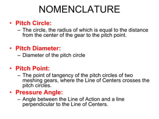 NOMENCLATURE
• Pitch Circle:
– The circle, the radius of which is equal to the distance
from the center of the gear to the pitch point.
• Pitch Diameter:
– Diameter of the pitch circle
• Pitch Point:
– The point of tangency of the pitch circles of two
meshing gears, where the Line of Centers crosses the
pitch circles.
• Pressure Angle:
– Angle between the Line of Action and a line
perpendicular to the Line of Centers.
 