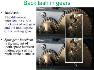 Back lash in gears
• Backlash:
The difference
between the circle
thickness of one gear
and the tooth space
of the mating gear.
• Spur gear backlash
is the amount of
tooth space between
mating gears at the
pitch circle diameter
 