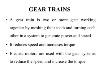 GEAR TRAINS
• A gear train is two or more gear working
together by meshing their teeth and turning each
other in a system to generate power and speed
• It reduces speed and increases torque
• Electric motors are used with the gear systems
to reduce the speed and increase the torque
 