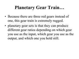 Planetary Gear Train…
• Because there are three red gears instead of
one, this gear train is extremely rugged.
• planetary gear sets is that they can produce
different gear ratios depending on which gear
you use as the input, which gear you use as the
output, and which one you hold still.
 