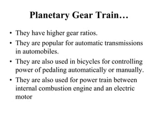 Planetary Gear Train…
• They have higher gear ratios.
• They are popular for automatic transmissions
in automobiles.
• They are also used in bicycles for controlling
power of pedaling automatically or manually.
• They are also used for power train between
internal combustion engine and an electric
motor
 