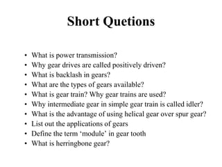 Short Quetions
• What is power transmission?
• Why gear drives are called positively driven?
• What is backlash in gears?
• What are the types of gears available?
• What is gear train? Why gear trains are used?
• Why intermediate gear in simple gear train is called idler?
• What is the advantage of using helical gear over spur gear?
• List out the applications of gears
• Define the term ‘module’ in gear tooth
• What is herringbone gear?
 