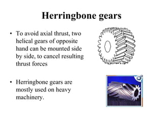 Herringbone gears
• To avoid axial thrust, two
helical gears of opposite
hand can be mounted side
by side, to cancel resulting
thrust forces
• Herringbone gears are
mostly used on heavy
machinery.
 