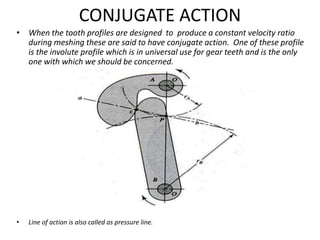 CONJUGATE ACTION
• When the tooth profiles are designed to produce a constant velocity ratio
during meshing these are said to have conjugate action. One of these profile
is the involute profile which is in universal use for gear teeth and is the only
one with which we should be concerned.
• Line of action is also called as pressure line.
 