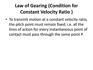 Law of Gearing (Condition for
Constant Velocity Ratio )
• To transmit motion at a constant velocity ratio,
the pitch point must remain fixed; i.e. all the
lines of action for every instantaneous point of
contact must pass through the same point P.
 